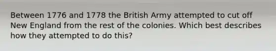 Between 1776 and 1778 the British Army attempted to cut off New England from the rest of the colonies. Which best describes how they attempted to do this?