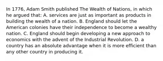 In 1776, Adam Smith published The Wealth of Nations, in which he argued that: A. services are just as important as products in building the wealth of a nation. B. England should let the American colonies have their independence to become a wealthy nation. C. England should begin developing a new approach to economics with the advent of the Industrial Revolution. D. a country has an absolute advantage when it is more efficient than any other country in producing it.