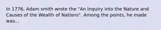 In 1776, Adam smith wrote the "An Inquiry into the Nature and Causes of the Wealth of Nations". Among the points, he made was...