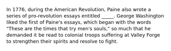 In 1776, during the American Revolution, Paine also wrote a series of pro-revolution essays entitled _____. George Washington liked the first of Paine's essays, which began with the words "These are the times that try men's souls," so much that he demanded it be read to colonial troops suffering at Valley Forge to strengthen their spirits and resolve to fight.