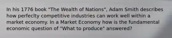 In his 1776 book "The Wealth of Nations", Adam Smith describes how perfeclty competitive industries can work well within a market economy. In a Market Economy how is the fundamental economic question of "What to produce" answered?