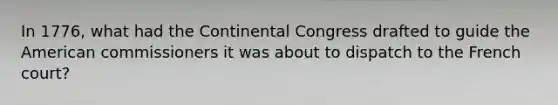 In 1776, what had the Continental Congress drafted to guide the American commissioners it was about to dispatch to the French court?