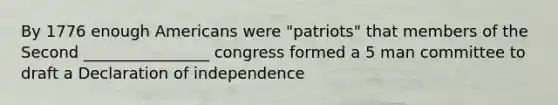 By 1776 enough Americans were "patriots" that members of the Second ________________ congress formed a 5 man committee to draft a Declaration of independence