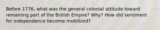 Before 1776, what was the general colonial attitude toward remaining part of the British Empire? Why? How did sentiment for independence become mobilized?