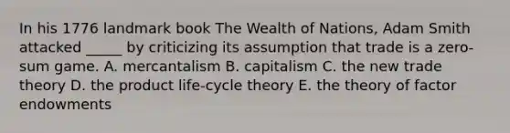 In his 1776 landmark book The Wealth of Nations, Adam Smith attacked _____ by criticizing its assumption that trade is a zero-sum game. A. mercantalism B. capitalism C. the new trade theory D. the product life-cycle theory E. the theory of factor endowments