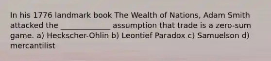 In his 1776 landmark book The Wealth of Nations, Adam Smith attacked the _____________ assumption that trade is a zero-sum game. a) Heckscher-Ohlin b) Leontief Paradox c) Samuelson d) mercantilist