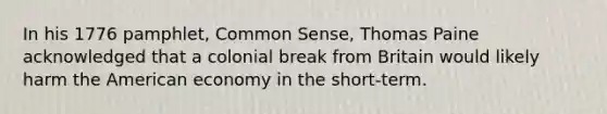 In his 1776 pamphlet, Common Sense, Thomas Paine acknowledged that a colonial break from Britain would likely harm the American economy in the short-term.