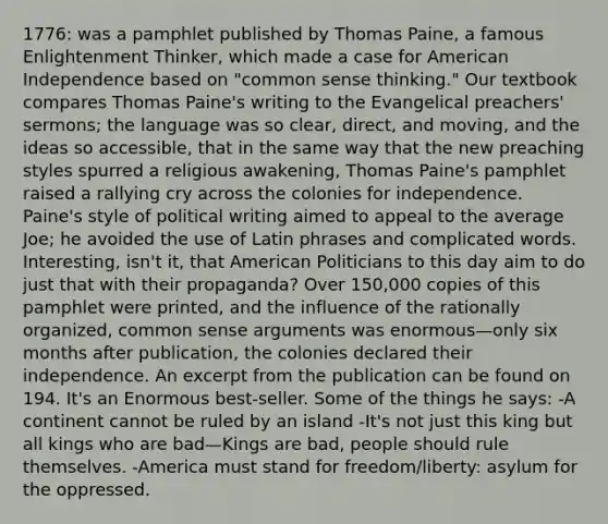 1776: was a pamphlet published by Thomas Paine, a famous Enlightenment Thinker, which made a case for American Independence based on "common sense thinking." Our textbook compares Thomas Paine's writing to the Evangelical preachers' sermons; the language was so clear, direct, and moving, and the ideas so accessible, that in the same way that the new preaching styles spurred a religious awakening, Thomas Paine's pamphlet raised a rallying cry across the colonies for independence. Paine's style of political writing aimed to appeal to the average Joe; he avoided the use of Latin phrases and complicated words. Interesting, isn't it, that American Politicians to this day aim to do just that with their propaganda? Over 150,000 copies of this pamphlet were printed, and the influence of the rationally organized, common sense arguments was enormous—only six months after publication, the colonies declared their independence. An excerpt from the publication can be found on 194. It's an Enormous best-seller. Some of the things he says: -A continent cannot be ruled by an island -It's not just this king but all kings who are bad—Kings are bad, people should rule themselves. -America must stand for freedom/liberty: asylum for the oppressed.