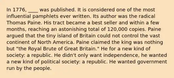 In 1776, ____ was published. It is considered one of the most influential pamphlets ever written. Its author was the radical Thomas Paine. His tract became a best seller and within a few months, reaching an astonishing total of 120,000 copies. Paine argued that the tiny island of Britain could not control the vast continent of North America. Paine claimed the king was nothing but "the Royal Brute of Great Britain." He for a new kind of society: a republic. He didn't only want independence, he wanted a new kind of political society: a republic. He wanted government run by the people.