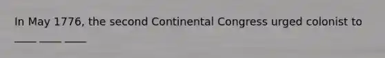 In May 1776, the second Continental Congress urged colonist to ____ ____ ____