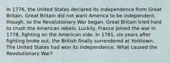 In 1776, the United States declared its independence from Great Britain. Great Britain did not want America to be independent, though, so the Revolutionary War began. Great Britain tried hard to crush the American rebels. Luckily, France joined the war in 1778, fighting on the American side. In 1781, six years after fighting broke out, the British finally surrendered at Yorktown. The United States had won its independence. What caused the Revolutionary War?