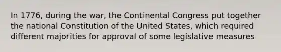 In 1776, during the war, the Continental Congress put together the national Constitution of the United States, which required different majorities for approval of some legislative measures