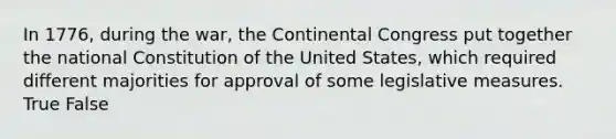 In 1776, during the war, the Continental Congress put together the national Constitution of the United States, which required different majorities for approval of some legislative measures. True False