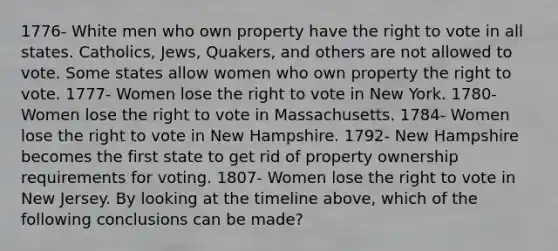 1776- White men who own property have the right to vote in all states. Catholics, Jews, Quakers, and others are not allowed to vote. Some states allow women who own property the right to vote. 1777- Women lose the right to vote in New York. 1780- Women lose the right to vote in Massachusetts. 1784- Women lose the right to vote in New Hampshire. 1792- New Hampshire becomes the first state to get rid of property ownership requirements for voting. 1807- Women lose the right to vote in New Jersey. By looking at the timeline above, which of the following conclusions can be made?