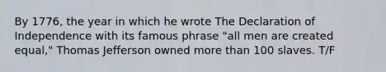 By 1776, the year in which he wrote The Declaration of Independence with its famous phrase "all men are created equal," Thomas Jefferson owned more than 100 slaves. T/F