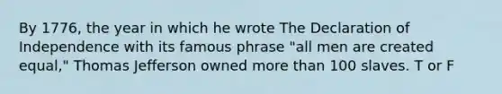 By 1776, the year in which he wrote The Declaration of Independence with its famous phrase "all men are created equal," Thomas Jefferson owned more than 100 slaves. T or F