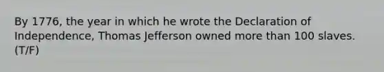 By 1776, the year in which he wrote the Declaration of Independence, Thomas Jefferson owned more than 100 slaves. (T/F)