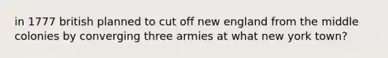 in 1777 british planned to cut off new england from the middle colonies by converging three armies at what new york town?