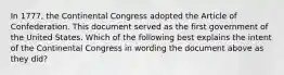 In 1777, the Continental Congress adopted the Article of Confederation. This document served as the first government of the United States. Which of the following best explains the intent of the Continental Congress in wording the document above as they did?