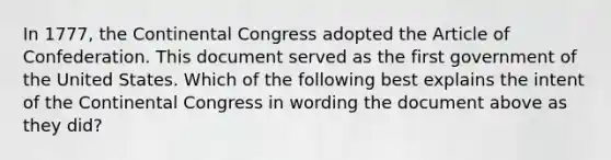 In 1777, the Continental Congress adopted the Article of Confederation. This document served as the first government of the United States. Which of the following best explains the intent of the Continental Congress in wording the document above as they did?