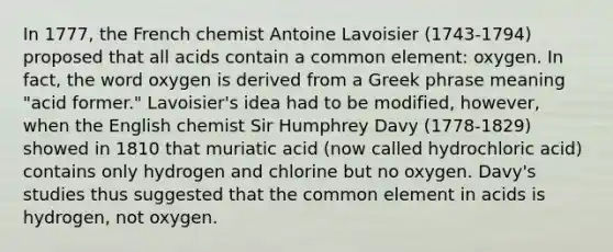 In 1777, the French chemist Antoine Lavoisier (1743-1794) proposed that all acids contain a common element: oxygen. In fact, the word oxygen is derived from a Greek phrase meaning "acid former." Lavoisier's idea had to be modified, however, when the English chemist Sir Humphrey Davy (1778-1829) showed in 1810 that muriatic acid (now called hydrochloric acid) contains only hydrogen and chlorine but no oxygen. Davy's studies thus suggested that the common element in acids is hydrogen, not oxygen.