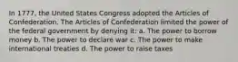 In 1777, the United States Congress adopted the Articles of Confederation. The Articles of Confederation limited the power of the federal government by denying it: a. The power to borrow money b. The power to declare war c. The power to make international treaties d. The power to raise taxes