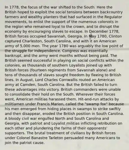 In 1778, the focus of the war shifted to the South. Here the British hoped to exploit the social tensions between backcountry farmers and wealthy planters that had surfaced in the Regulator movements, to enlist the support of the numerous colonists in the region who remained loyal to the crown, and to disrupt the economy by encouraging slaves to escape. In December 1778, British forces occupied Savannah, Georgia. In May 1780, Clinton captured Charleston, South Carolina, and with it an American army of 5,000 men. The year 1780 was arguably the low point of the struggle for independence. Congress was essentially bankrupt, and the army went months without being paid. The British seemed successful in playing on social conflicts within the colonies, as thousands of southern Loyalists joined up with British forces (fourteen regiments from Savannah alone) and tens of thousands of slaves sought freedom by fleeing to British lines. In August, Lord Charles Cornwallis routed an American army at Camden, South Carolina. But the British failed to turn these advantages into victory. British commanders were unable to consolidate their hold on the South. Wherever their forces went, American militias harassed them. Hit-and-run attacks by militiamen under Francis Marion, called the "swamp fox" because his men emerged from hiding places in swamps to strike swiftly and then disappear, eroded the British position in South Carolina. A bloody civil war engulfed North and South Carolina and Georgia, with patriot and Loyalist militias inflicting retribution on each other and plundering the farms of their opponents' supporters. The brutal treatment of civilians by British forces under Colonel Banastre Tarleton persuaded many Americans to join the patriot cause.