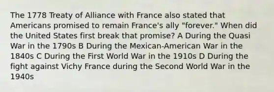 The 1778 Treaty of Alliance with France also stated that Americans promised to remain France's ally "forever." When did the United States first break that promise? A During the Quasi War in the 1790s B During the Mexican-American War in the 1840s C During the First World War in the 1910s D During the fight against Vichy France during the Second World War in the 1940s