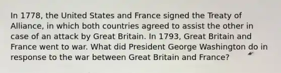 In 1778, the United States and France signed the Treaty of Alliance, in which both countries agreed to assist the other in case of an attack by Great Britain. In 1793, Great Britain and France went to war. What did President George Washington do in response to the war between Great Britain and France?