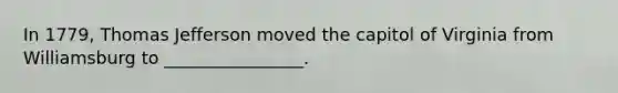 In 1779, Thomas Jefferson moved the capitol of Virginia from Williamsburg to ________________.