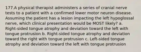 177.A physical therapist administers a series of cranial nerve tests to a patient with a confirmed lower motor neuron disease. Assuming the patient has a lesion impacting the left hypoglossal nerve, which clinical presentation would be MOST likely? a. Right-sided tongue atrophy and deviation toward the left with tongue protrusion b. Right-sided tongue atrophy and deviation toward the right with tongue protrusion c. Left-sided tongue atrophy and deviation toward the left with tongue protrusion