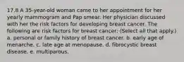 17.8 A 35-year-old woman came to her appointment for her yearly mammogram and Pap smear. Her physician discussed with her the risk factors for developing breast cancer. The following are risk factors for breast cancer: (Select all that apply.) a. personal or family history of breast cancer. b. early age of menarche. c. late age at menopause. d. fibrocystic breast disease. e. multiparous.