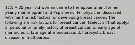 17.8 A 35-year-old woman came to her appointment for her yearly mammogram and Pap smear. Her physician discussed with her the risk factors for developing breast cancer. The following are risk factors for breast cancer: (Select all that apply.) a. personal or family history of breast cancer. b. early age of menarche. c. late age at menopause. d. fibrocystic breast disease. e. multiparous.