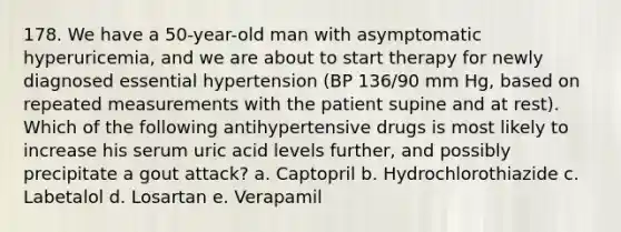 178. We have a 50-year-old man with asymptomatic hyperuricemia, and we are about to start therapy for newly diagnosed essential hypertension (BP 136/90 mm Hg, based on repeated measurements with the patient supine and at rest). Which of the following antihypertensive drugs is most likely to increase his serum uric acid levels further, and possibly precipitate a gout attack? a. Captopril b. Hydrochlorothiazide c. Labetalol d. Losartan e. Verapamil