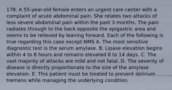 178. A 55-year-old female enters an urgent care center with a complaint of acute abdominal pain. She relates two attacks of less severe abdominal pain within the past 3 months. The pain radiates through to the back opposite the epigastric area and seems to be relieved by leaning forward. Each of the following is true regarding this case except NMS A. The most sensitive diagnostic test is the serum amylase. B. Lipase elevation begins within 4 to 8 hours and remains elevated 8 to 14 days. C. The vast majority of attacks are mild and not fatal. D. The severity of disease is directly proportionate to the size of the amylase elevation. E. This patient must be treated to prevent delirium tremens while managing the underlying condition.