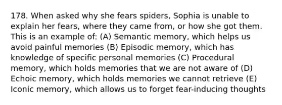 178. When asked why she fears spiders, Sophia is unable to explain her fears, where they came from, or how she got them. This is an example of: (A) Semantic memory, which helps us avoid painful memories (B) Episodic memory, which has knowledge of specific personal memories (C) Procedural memory, which holds memories that we are not aware of (D) Echoic memory, which holds memories we cannot retrieve (E) Iconic memory, which allows us to forget fear-inducing thoughts