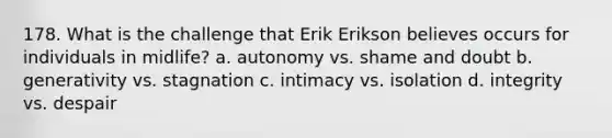 178. What is the challenge that Erik Erikson believes occurs for individuals in midlife? a. autonomy vs. shame and doubt b. generativity vs. stagnation c. intimacy vs. isolation d. integrity vs. despair