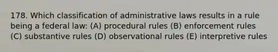 178. Which classification of administrative laws results in a rule being a federal law: (A) procedural rules (B) enforcement rules (C) substantive rules (D) observational rules (E) interpretive rules