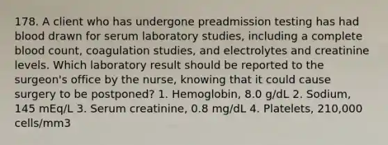 178. A client who has undergone preadmission testing has had blood drawn for serum laboratory studies, including a complete blood count, coagulation studies, and electrolytes and creatinine levels. Which laboratory result should be reported to the surgeon's office by the nurse, knowing that it could cause surgery to be postponed? 1. Hemoglobin, 8.0 g/dL 2. Sodium, 145 mEq/L 3. Serum creatinine, 0.8 mg/dL 4. Platelets, 210,000 cells/mm3