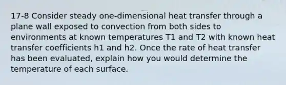 17-8 Consider steady one-dimensional heat transfer through a plane wall exposed to convection from both sides to environments at known temperatures T1 and T2 with known heat transfer coefficients h1 and h2. Once the rate of heat transfer has been evaluated, explain how you would determine the temperature of each surface.