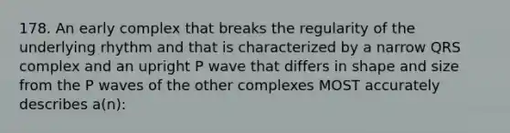 178. An early complex that breaks the regularity of the underlying rhythm and that is characterized by a narrow QRS complex and an upright P wave that differs in shape and size from the P waves of the other complexes MOST accurately describes a(n):