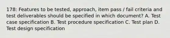 178: Features to be tested, approach, item pass / fail criteria and test deliverables should be specified in which document? A. Test case specification B. Test procedure specification C. Test plan D. Test design specification