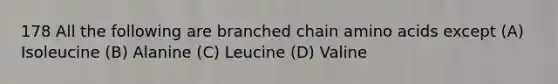 178 All the following are branched chain amino acids except (A) Isoleucine (B) Alanine (C) Leucine (D) Valine