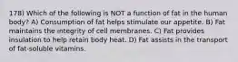 178) Which of the following is NOT a function of fat in the human body? A) Consumption of fat helps stimulate our appetite. B) Fat maintains the integrity of cell membranes. C) Fat provides insulation to help retain body heat. D) Fat assists in the transport of fat-soluble vitamins.