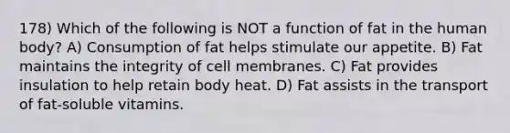 178) Which of the following is NOT a function of fat in the human body? A) Consumption of fat helps stimulate our appetite. B) Fat maintains the integrity of cell membranes. C) Fat provides insulation to help retain body heat. D) Fat assists in the transport of fat-soluble vitamins.