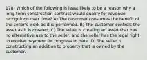 178) Which of the following is least likely to be a reason why a long-term construction contract would qualify for revenue recognition over time? A) The customer consumes the benefit of the seller's work as it is performed. B) The customer controls the asset as it is created. C) The seller is creating an asset that has no alternative use to the seller, and the seller has the legal right to receive payment for progress to date. D) The seller is constructing an addition to property that is owned by the customer.