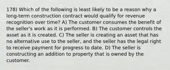 178) Which of the following is least likely to be a reason why a long-term construction contract would qualify for revenue recognition over time? A) The customer consumes the benefit of the seller's work as it is performed. B) The customer controls the asset as it is created. C) The seller is creating an asset that has no alternative use to the seller, and the seller has the legal right to receive payment for progress to date. D) The seller is constructing an addition to property that is owned by the customer.