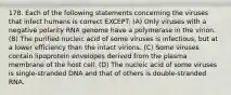 178. Each of the following statements concerning the viruses that infect humans is correct EXCEPT: (A) Only viruses with a negative polarity RNA genome have a polymerase in the virion. (B) The purified nucleic acid of some viruses is infectious, but at a lower efficiency than the intact virions. (C) Some viruses contain lipoprotein envelopes derived from the plasma membrane of the host cell. (D) The nucleic acid of some viruses is single-stranded DNA and that of others is double-stranded RNA.