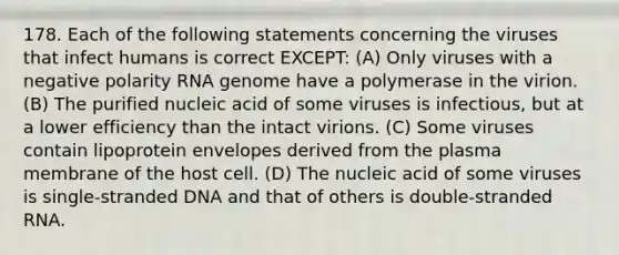 178. Each of the following statements concerning the viruses that infect humans is correct EXCEPT: (A) Only viruses with a negative polarity RNA genome have a polymerase in the virion. (B) The purified nucleic acid of some viruses is infectious, but at a lower efficiency than the intact virions. (C) Some viruses contain lipoprotein envelopes derived from the plasma membrane of the host cell. (D) The nucleic acid of some viruses is single-stranded DNA and that of others is double-stranded RNA.