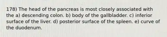 178) The head of <a href='https://www.questionai.com/knowledge/kITHRba4Cd-the-pancreas' class='anchor-knowledge'>the pancreas</a> is most closely associated with the a) descending colon. b) body of the gallbladder. c) inferior surface of the liver. d) posterior surface of the spleen. e) curve of the duodenum.